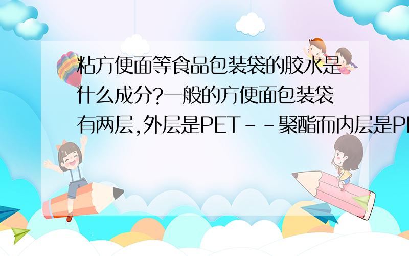 粘方便面等食品包装袋的胶水是什么成分?一般的方便面包装袋有两层,外层是PET--聚酯而内层是PE--聚乙烯,外层是印刷的,内层要粘和密封,外层能印刷没有粘和作用而内层不好印刷有粘和作用,