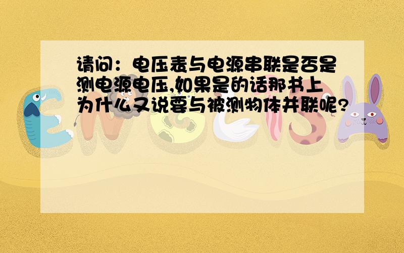 请问：电压表与电源串联是否是测电源电压,如果是的话那书上为什么又说要与被测物体并联呢?