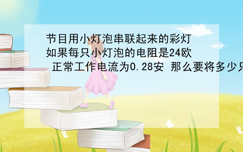 节目用小灯泡串联起来的彩灯 如果每只小灯泡的电阻是24欧 正常工作电流为0.28安 那么要将多少只这样的小灯泡串联起来 才能接到220伏的照明电路上工作