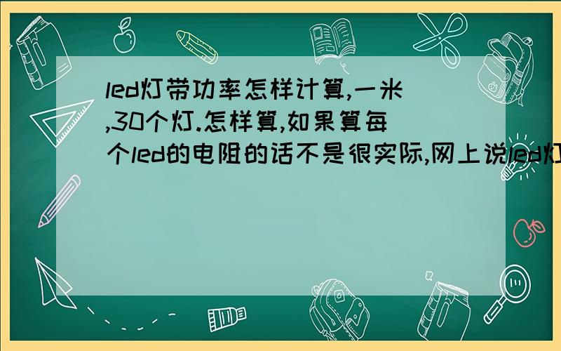 led灯带功率怎样计算,一米,30个灯.怎样算,如果算每个led的电阻的话不是很实际,网上说led灯没有电阻不电阻的,我知道这是二极管,网上说的只是范围,算了灯的功率后,乘以灯的数量不能代表灯