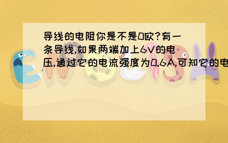 导线的电阻你是不是0欧?有一条导线,如果两端加上6V的电压,通过它的电流强度为0.6A,可知它的电阻为（ ）如果加上15V的电压,则电流为（ ）,此时它的电阻为（ ）如果电压为0,则电流为（ ）,