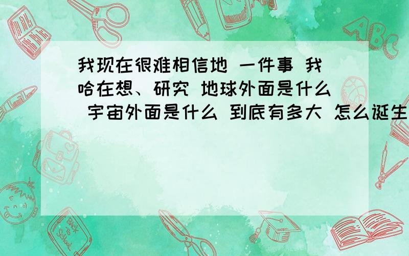 我现在很难相信地 一件事 我哈在想、研究 地球外面是什么 宇宙外面是什么 到底有多大 怎么诞生的 宇宙外面我感觉我自己都很神奇 我感觉很深奥 我感觉回答问题的人都很神奇 我感觉电脑