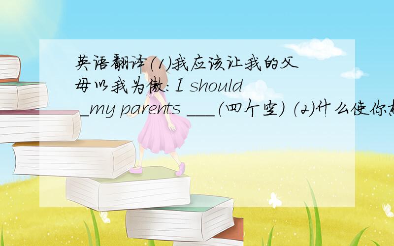 英语翻译（1）我应该让我的父母以我为傲：I should ＿my parents ＿＿＿（四个空） （2）什么使你想出这样好的主意?＿＿you ＿a good （四个空） （3）正如你刚刚所说,我寻找或收购没人要的自