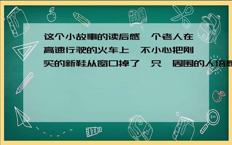 这个小故事的读后感一个老人在高速行驶的火车上,不小心把刚买的新鞋从窗口掉了一只,周围的人倍感惋惜,不料老人立即把第二只鞋也从窗口扔了下去.这举动更让人大吃一惊.老人解释说：