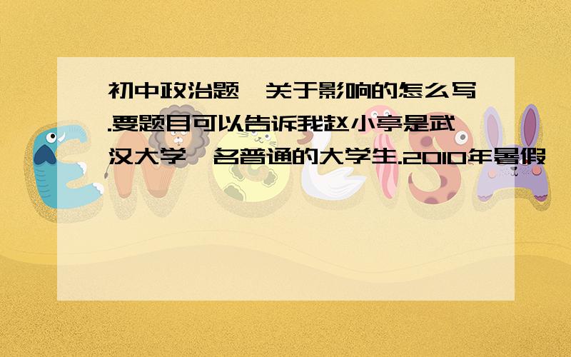 初中政治题,关于影响的怎么写.要题目可以告诉我赵小亭是武汉大学一名普通的大学生.2010年暑假,刚刚度过20岁生日的赵小亭,和去年一样,并没有选择回家和父母重逢,而是第二次参加了武汉大