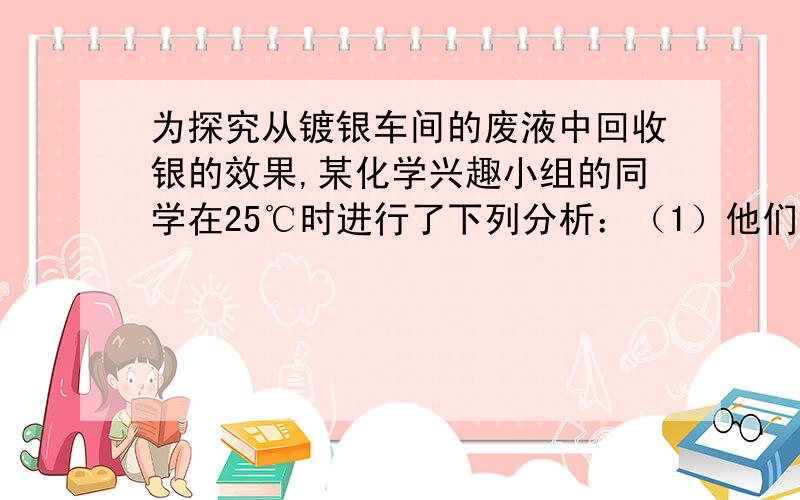 为探究从镀银车间的废液中回收银的效果,某化学兴趣小组的同学在25℃时进行了下列分析：（1）他们取了35LAg+浓度为6*10^-3mol/L的某镀银车间回收液,然后加入0.012mol/LNacl溶液25L,此时____（填能