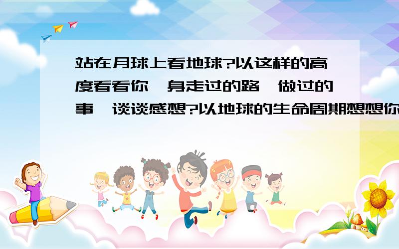 站在月球上看地球?以这样的高度看看你一身走过的路,做过的事,谈谈感想?以地球的生命周期想想你一生的失败与成就,理想与抱负!