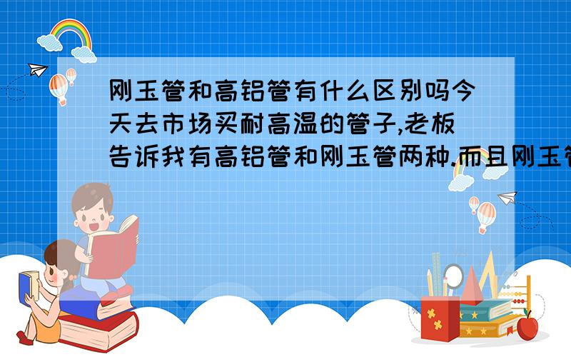 刚玉管和高铝管有什么区别吗今天去市场买耐高温的管子,老板告诉我有高铝管和刚玉管两种.而且刚玉管的价格远远高于高铝管.按道理两者的主要成分都是氧化铝,请问一下它们到底有什么区