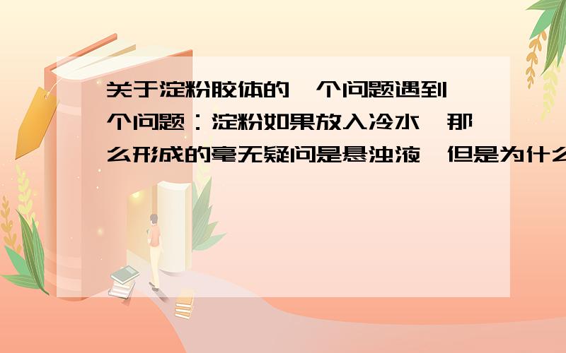 关于淀粉胶体的一个问题遇到一个问题：淀粉如果放入冷水,那么形成的毫无疑问是悬浊液,但是为什么加热后会变成胶体呢?这中间到底是怎么变化的?    希望有高手予以回答.