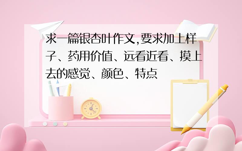 求一篇银杏叶作文,要求加上样子、药用价值、远看近看、摸上去的感觉、颜色、特点