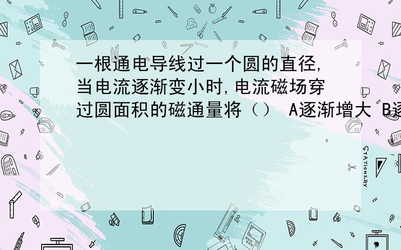 一根通电导线过一个圆的直径,当电流逐渐变小时,电流磁场穿过圆面积的磁通量将（） A逐渐增大 B逐渐减小 C始终为零 D不为零,但保持不变这是中学教材全解上的一道题,书上给出的答案是C,