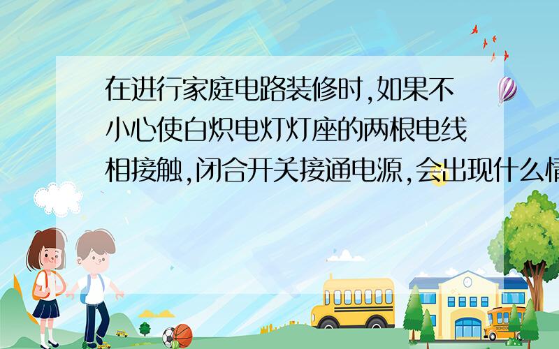 在进行家庭电路装修时,如果不小心使白炽电灯灯座的两根电线相接触,闭合开关接通电源,会出现什么情况?复习试卷上的题目；；；