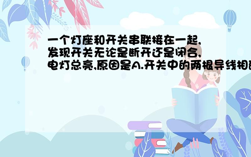 一个灯座和开关串联接在一起,发现开关无论是断开还是闭合,电灯总亮,原因是A.开关中的两根导线相碰B.开关中的接线脱落C.灯座中的两根导线相碰D.灯座中的接线脱落为什么不是C