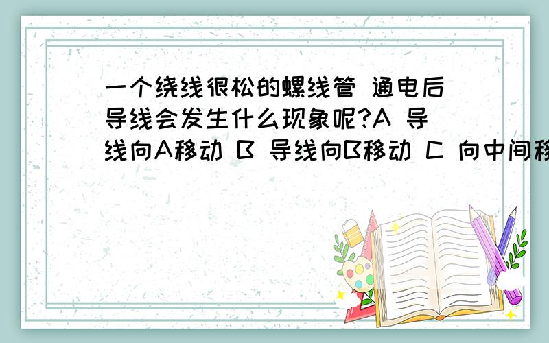 一个绕线很松的螺线管 通电后导线会发生什么现象呢?A 导线向A移动 B 导线向B移动 C 向中间移动D 静止不动 A为一端 B为另一端