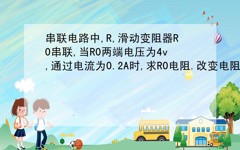 串联电路中,R,滑动变阻器R0串联,当R0两端电压为4v,通过电流为0.2A时,求R0电阻.改变电阻,电路中通过电流为0.5A这时R0消耗电功0.5W,求额定电阻R电阻.