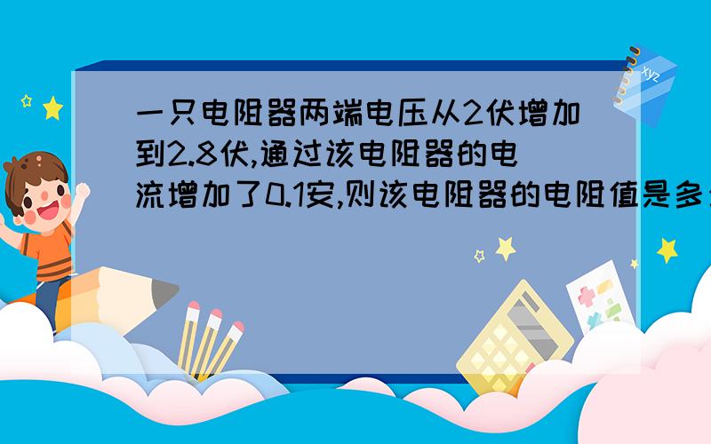 一只电阻器两端电压从2伏增加到2.8伏,通过该电阻器的电流增加了0.1安,则该电阻器的电阻值是多少欧