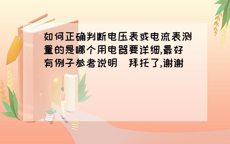 如何正确判断电压表或电流表测量的是哪个用电器要详细,最好有例子参考说明．拜托了,谢谢．