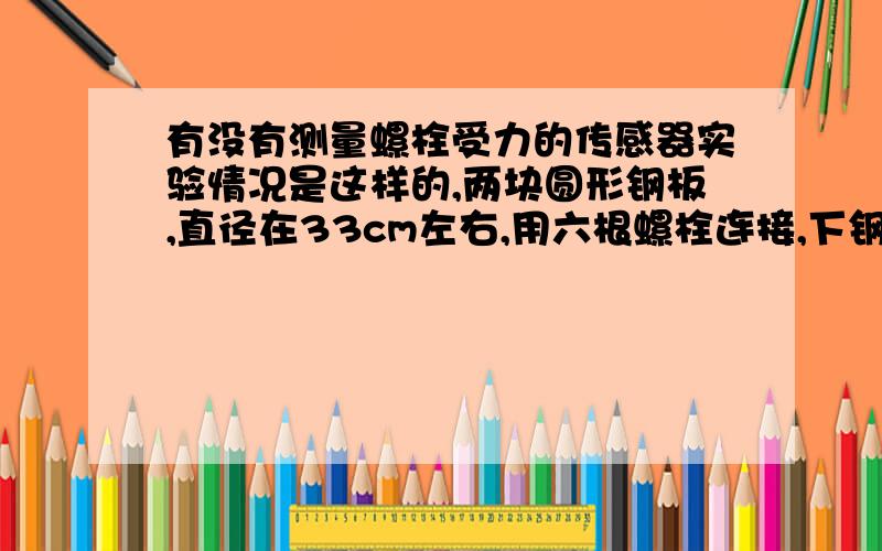 有没有测量螺栓受力的传感器实验情况是这样的,两块圆形钢板,直径在33cm左右,用六根螺栓连接,下钢板承受动载荷（最大15Hz,载荷不超过15kN）,上钢板是台架的一部分.现在我们强烈地想知道两