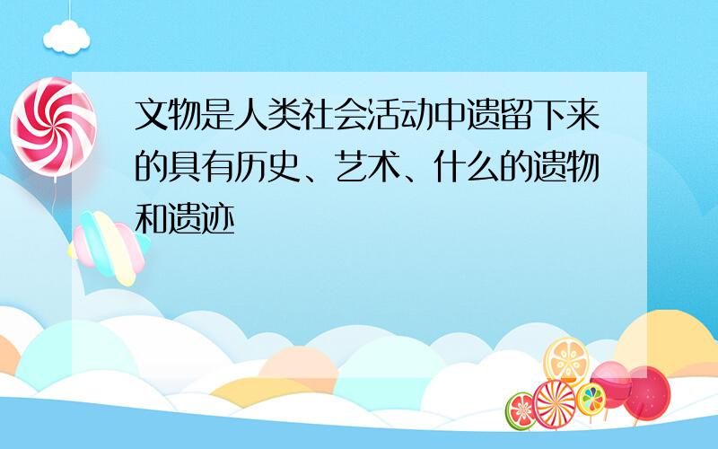 文物是人类社会活动中遗留下来的具有历史、艺术、什么的遗物和遗迹