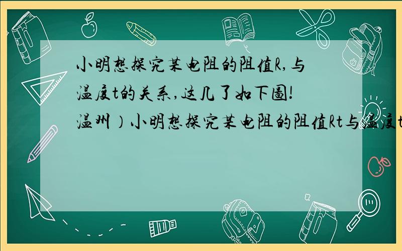 小明想探究某电阻的阻值R,与温度t的关系,这几了如下图!温州）小明想探究某电阻的阻值Rt与温度t的关系,设计了如下图所示的电路,其中,定值电阻Ro＝20欧,电源电压U＝3伏.他把该电阻放在不同