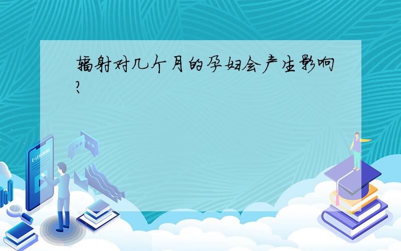 辐射对几个月的孕妇会产生影响?