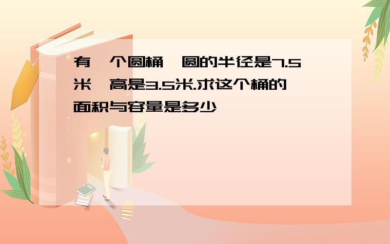 有一个圆桶,圆的半径是7.5米,高是3.5米.求这个桶的面积与容量是多少