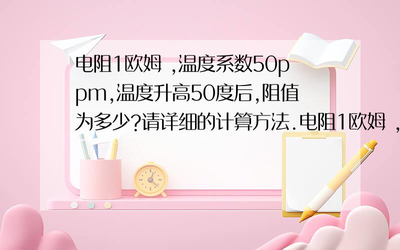 电阻1欧姆 ,温度系数50ppm,温度升高50度后,阻值为多少?请详细的计算方法.电阻1欧姆 ,温度系数50ppm,温度升高50度后,阻值为多少?