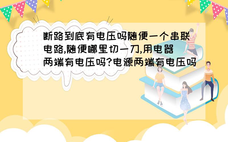 断路到底有电压吗随便一个串联电路,随便哪里切一刀,用电器两端有电压吗?电源两端有电压吗
