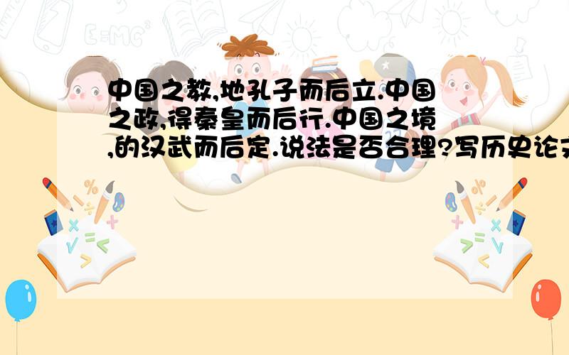 中国之教,地孔子而后立.中国之政,得秦皇而后行.中国之境,的汉武而后定.说法是否合理?写历史论文帮帮忙吧谢谢