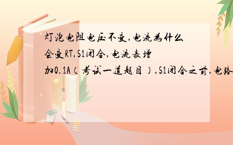 灯泡电阻电压不变,电流为什么会变RT,S1闭合,电流表增加0.1A（考试一道题目）,S1闭合之前,电路是串联,灯泡电流I1,总电流（电流表）I,I=I1  S1闭合后,灯泡电压电阻没变,为什么电流表会多0.1A啊