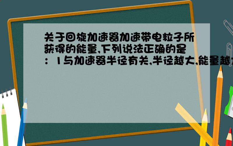 关于回旋加速器加速带电粒子所获得的能量,下列说法正确的是：1与加速器半径有关,半径越大,能量越大2与～的磁场有关,磁场越强,能量越大3与～的电场有关,电场越强,能量越大4与粒子电荷