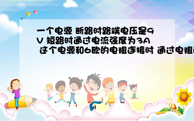 一个电源 断路时路端电压是9V 短路时通过电流强度为3A 这个电源和6欧的电阻连接时 通过电阻的电流强度为多少?路端电压为多少?