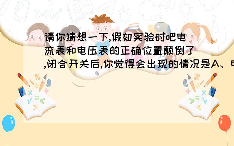 请你猜想一下,假如实验时吧电流表和电压表的正确位置颠倒了,闭合开关后,你觉得会出现的情况是A、电流表有读数,电压表的读数几乎为零B、电压表一定被烧坏C、电压表有读数,电流表的读