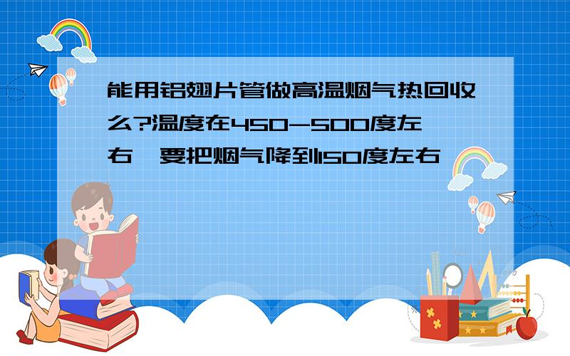 能用铝翅片管做高温烟气热回收么?温度在450-500度左右,要把烟气降到150度左右,