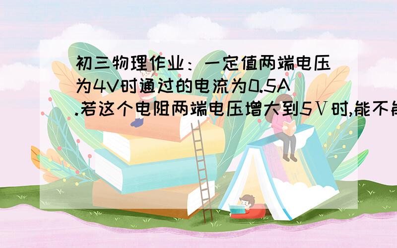 初三物理作业：一定值两端电压为4V时通过的电流为0.5A.若这个电阻两端电压增大到5Ⅴ时,能不能用量程为0-0.6A的电流表来测量电流?