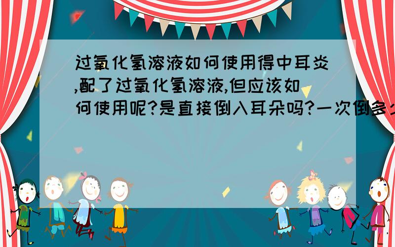 过氧化氢溶液如何使用得中耳炎,配了过氧化氢溶液,但应该如何使用呢?是直接倒入耳朵吗?一次倒多少呢?是否要像滴耳液那样滴入过十分钟再耳浴呢?