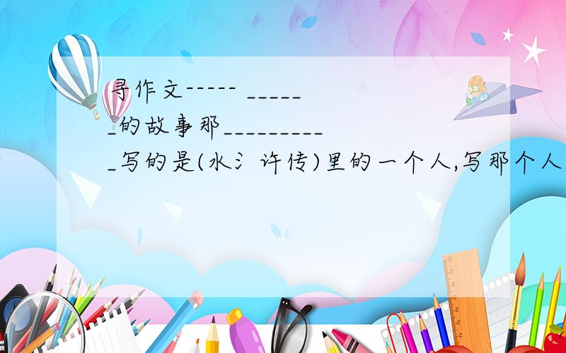 寻作文----- ______的故事那__________写的是(水氵许传)里的一个人,写那个人的故事(如宋江啊==)