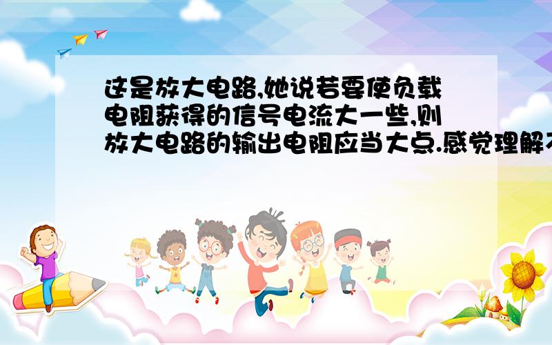 这是放大电路,她说若要使负载电阻获得的信号电流大一些,则放大电路的输出电阻应当大点.感觉理解不了,输出电压是一定的吗,如果是的话,电路中电阻越小电流不是越大吗?