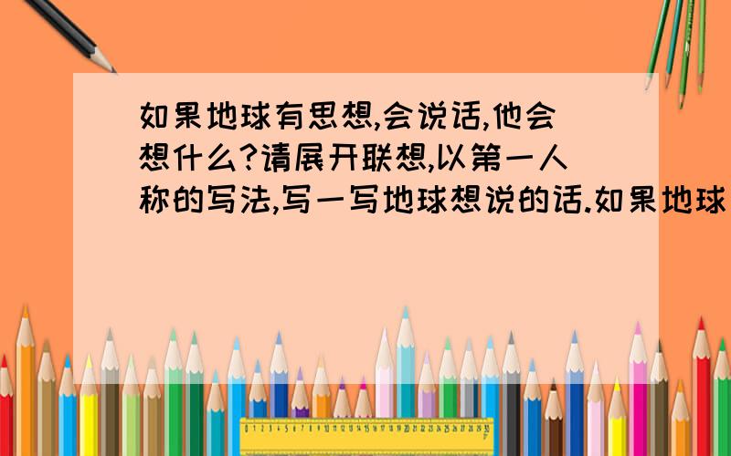 如果地球有思想,会说话,他会想什么?请展开联想,以第一人称的写法,写一写地球想说的话.如果地球有思想,会说话,它会想什么?请展开联想,以第一人称的写法,写一写地球想说的话.