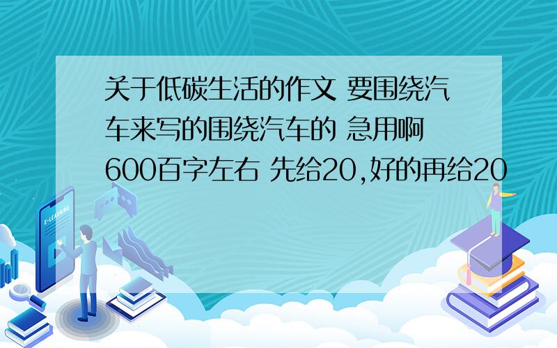 关于低碳生活的作文 要围绕汽车来写的围绕汽车的 急用啊 600百字左右 先给20,好的再给20