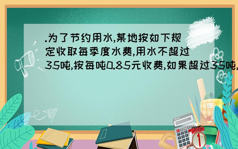 .为了节约用水,某地按如下规定收取每季度水费,用水不超过35吨,按每吨0.85元收费,如果超过35吨,则超过.,则超过部分按每吨1.14元收费,小明家今年3季度的水费每吨平均正好1.04元,能知道他家第3