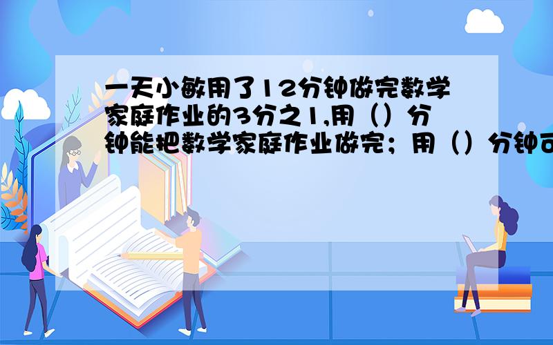 一天小敏用了12分钟做完数学家庭作业的3分之1,用（）分钟能把数学家庭作业做完；用（）分钟可以做这天