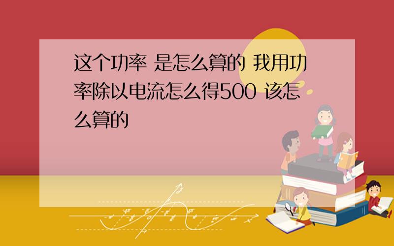 这个功率 是怎么算的 我用功率除以电流怎么得500 该怎么算的