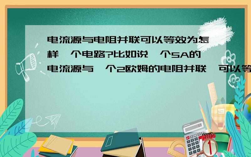 电流源与电阻并联可以等效为怎样一个电路?比如说一个5A的电流源与一个2欧姆的电阻并联,可以等效为什么?