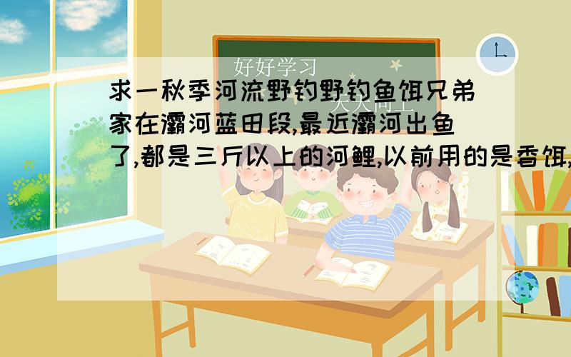 求一秋季河流野钓野钓鱼饵兄弟家在灞河蓝田段,最近灞河出鱼了,都是三斤以上的河鲤,以前用的是香饵,如湖库之王,野战蓝鲫,天缘红,天缘黄,以及一些糕点香的.这几天初秋温差较大,鱼不太吃