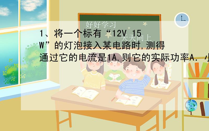 1、将一个标有“12V 15W”的灯泡接入某电路时,测得通过它的电流是1A,则它的实际功率A．小于15W B．等于15W C．大于15W D．不能确定