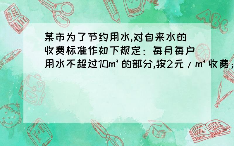 某市为了节约用水,对自来水的收费标准作如下规定：每月每户用水不超过10m³的部分,按2元/m³收费；超过10m³而不超过20m³的部分按3元/lm³收费；超过20m³的部分,按5元/m³