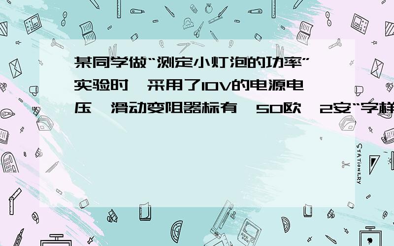 某同学做“测定小灯泡的功率”实验时,采用了10V的电源电压,滑动变阻器标有'50欧,2安“字样,小灯泡的额定电压是2.5V,他正确连接电路后,当他把滑片P移到变阻器的中点时,小灯泡恰好正常发光