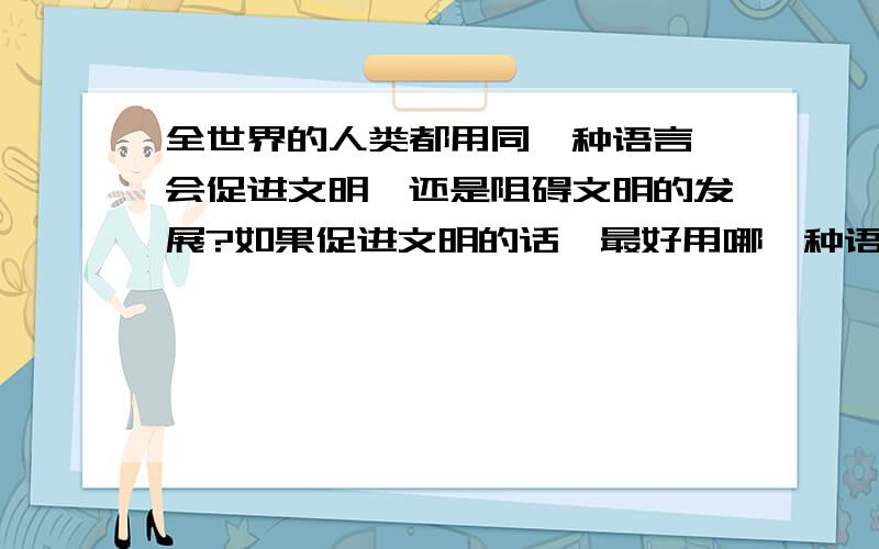 全世界的人类都用同一种语言,会促进文明,还是阻碍文明的发展?如果促进文明的话,最好用哪一种语言?从言简意赅方面,和用的人数来说,建议用汉语!但是在地域来说,英语最广!回答的大家不要