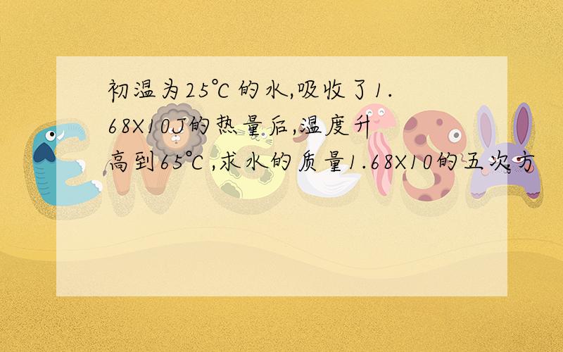 初温为25℃的水,吸收了1.68X10J的热量后,温度升高到65℃,求水的质量1.68X10的五次方